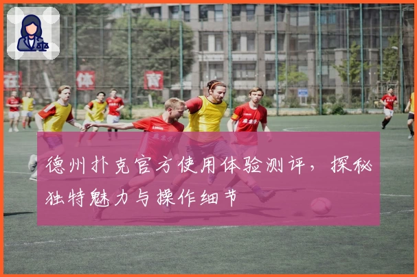 德州扑克官方使用体验测评，探秘独特魅力与操作细节